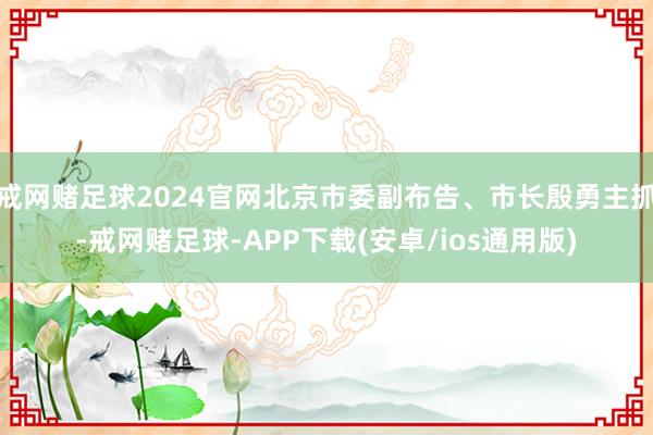 戒网赌足球2024官网北京市委副布告、市长殷勇主抓-戒网赌足球-APP下载(安卓/ios通用版)