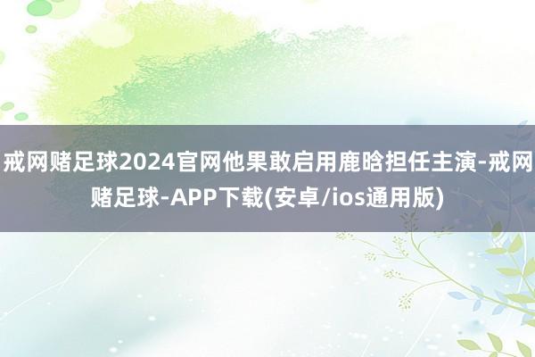 戒网赌足球2024官网他果敢启用鹿晗担任主演-戒网赌足球-APP下载(安卓/ios通用版)