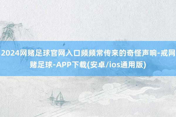 2024网赌足球官网入口频频常传来的奇怪声响-戒网赌足球-APP下载(安卓/ios通用版)