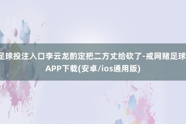 足球投注入口李云龙酌定把二方丈给砍了-戒网赌足球-APP下载(安卓/ios通用版)