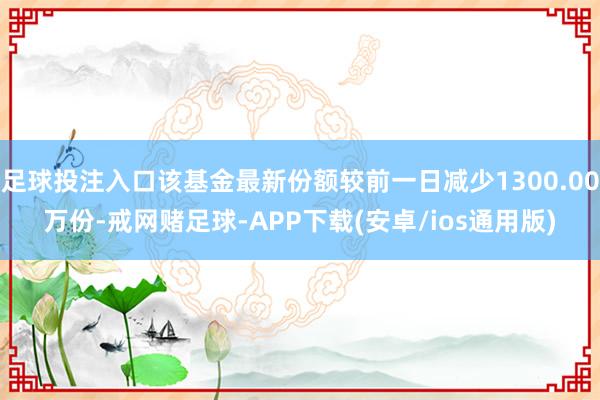足球投注入口该基金最新份额较前一日减少1300.00万份-戒网赌足球-APP下载(安卓/ios通用版)