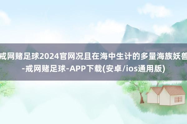 戒网赌足球2024官网况且在海中生计的多量海族妖兽-戒网赌足球-APP下载(安卓/ios通用版)