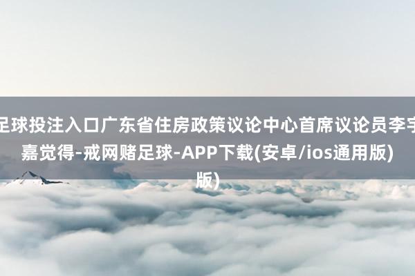 足球投注入口广东省住房政策议论中心首席议论员李宇嘉觉得-戒网赌足球-APP下载(安卓/ios通用版)
