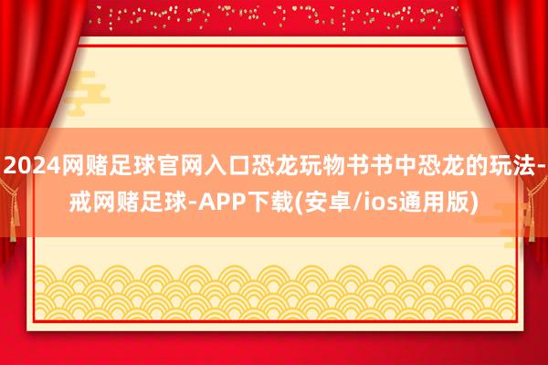 2024网赌足球官网入口恐龙玩物书书中恐龙的玩法-戒网赌足球-APP下载(安卓/ios通用版)