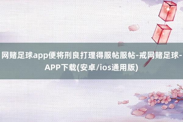 网赌足球app便将刑良打理得服帖服帖-戒网赌足球-APP下载(安卓/ios通用版)