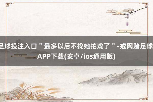 足球投注入口＂最多以后不找她拍戏了＂-戒网赌足球-APP下载(安卓/ios通用版)