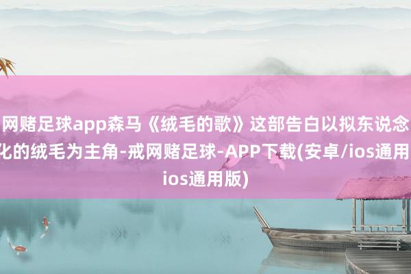 网赌足球app森马《绒毛的歌》这部告白以拟东说念主化的绒毛为主角-戒网赌足球-APP下载(安卓/ios通用版)