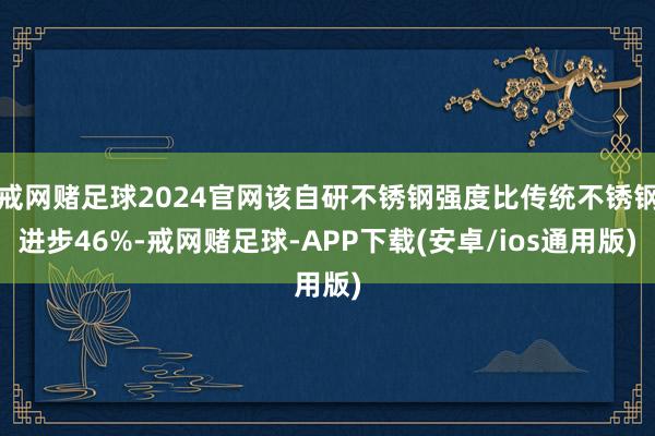 戒网赌足球2024官网该自研不锈钢强度比传统不锈钢进步46%-戒网赌足球-APP下载(安卓/ios通用版)