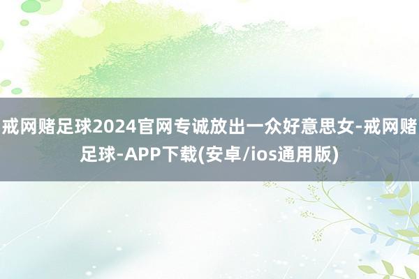 戒网赌足球2024官网专诚放出一众好意思女-戒网赌足球-APP下载(安卓/ios通用版)