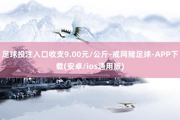 足球投注入口收支9.00元/公斤-戒网赌足球-APP下载(安卓/ios通用版)