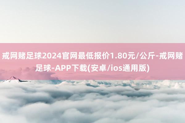 戒网赌足球2024官网最低报价1.80元/公斤-戒网赌足球-APP下载(安卓/ios通用版)