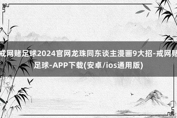 戒网赌足球2024官网龙珠同东谈主漫画9大招-戒网赌足球-APP下载(安卓/ios通用版)
