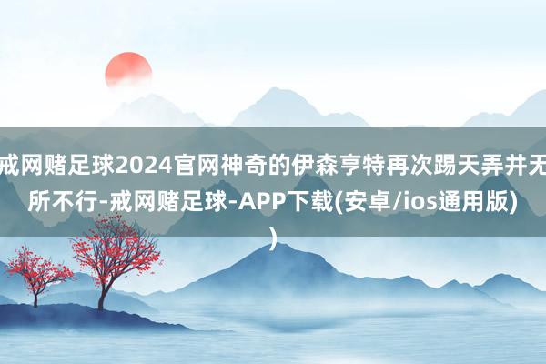 戒网赌足球2024官网神奇的伊森亨特再次踢天弄井无所不行-戒网赌足球-APP下载(安卓/ios通用版)