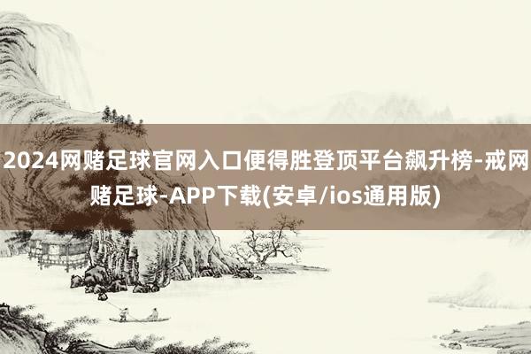 2024网赌足球官网入口便得胜登顶平台飙升榜-戒网赌足球-APP下载(安卓/ios通用版)