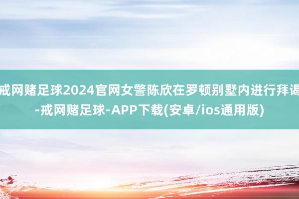 戒网赌足球2024官网女警陈欣在罗顿别墅内进行拜谒-戒网赌足球-APP下载(安卓/ios通用版)