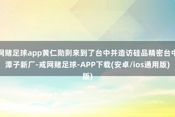 网赌足球app黄仁勋则来到了台中并造访硅品精密台中潭子新厂-戒网赌足球-APP下载(安卓/ios通用版)