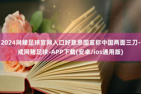 2024网赌足球官网入口好意思国宣称中国两面三刀-戒网赌足球-APP下载(安卓/ios通用版)