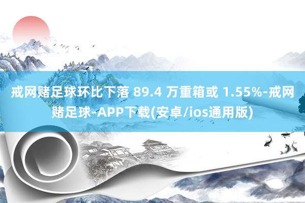 戒网赌足球环比下落 89.4 万重箱或 1.55%-戒网赌足球-APP下载(安卓/ios通用版)