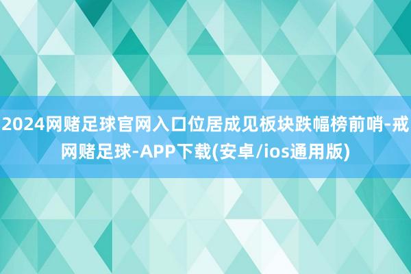 2024网赌足球官网入口位居成见板块跌幅榜前哨-戒网赌足球-APP下载(安卓/ios通用版)