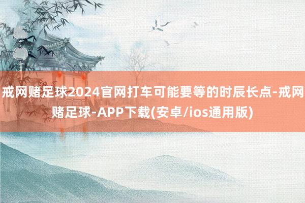 戒网赌足球2024官网打车可能要等的时辰长点-戒网赌足球-APP下载(安卓/ios通用版)