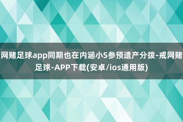 网赌足球app同期也在内涵小S参预遗产分拨-戒网赌足球-APP下载(安卓/ios通用版)