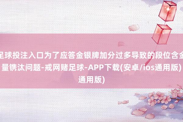 足球投注入口为了应答金银牌加分过多导致的段位含金量镌汰问题-戒网赌足球-APP下载(安卓/ios通用版)