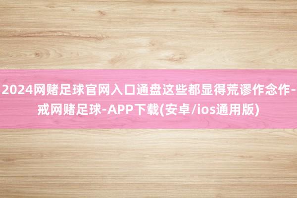 2024网赌足球官网入口通盘这些都显得荒谬作念作-戒网赌足球-APP下载(安卓/ios通用版)