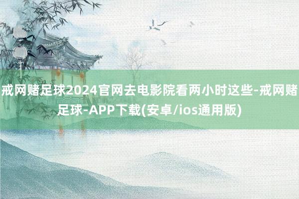 戒网赌足球2024官网去电影院看两小时这些-戒网赌足球-APP下载(安卓/ios通用版)