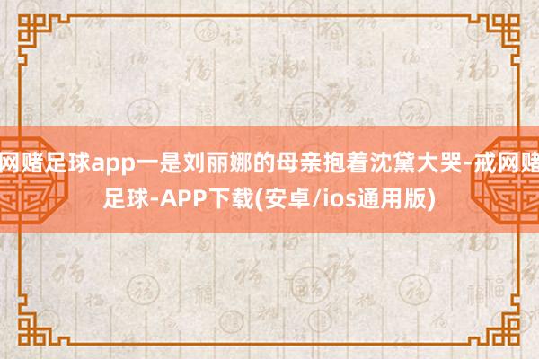 网赌足球app一是刘丽娜的母亲抱着沈黛大哭-戒网赌足球-APP下载(安卓/ios通用版)