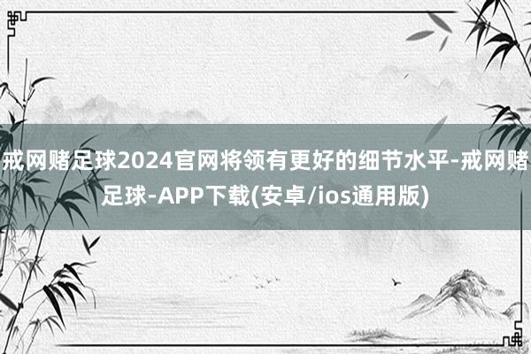 戒网赌足球2024官网将领有更好的细节水平-戒网赌足球-APP下载(安卓/ios通用版)