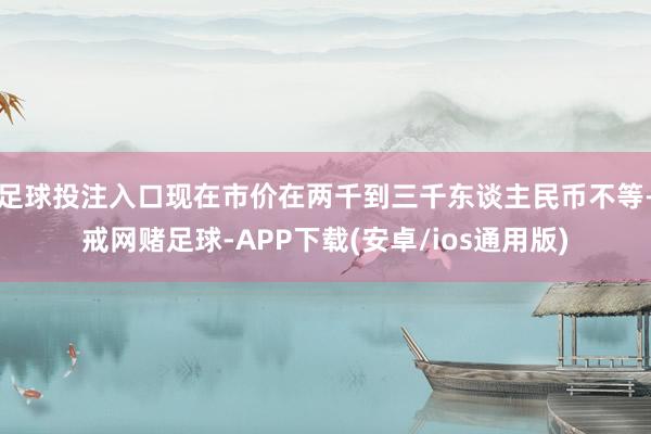 足球投注入口现在市价在两千到三千东谈主民币不等-戒网赌足球-APP下载(安卓/ios通用版)