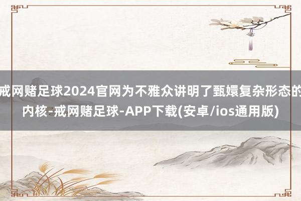 戒网赌足球2024官网为不雅众讲明了甄嬛复杂形态的内核-戒网赌足球-APP下载(安卓/ios通用版)