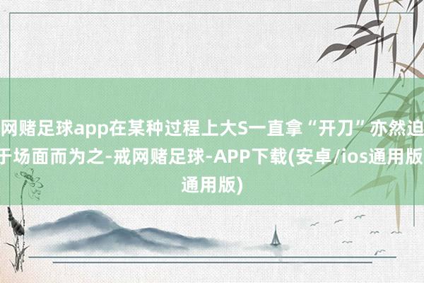 网赌足球app在某种过程上大S一直拿“开刀”亦然迫于场面而为之-戒网赌足球-APP下载(安卓/ios通用版)