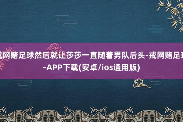 戒网赌足球然后就让莎莎一直随着男队后头-戒网赌足球-APP下载(安卓/ios通用版)