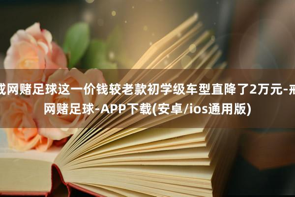 戒网赌足球这一价钱较老款初学级车型直降了2万元-戒网赌足球-APP下载(安卓/ios通用版)