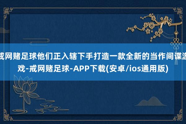 戒网赌足球他们正入辖下手打造一款全新的当作间谍游戏-戒网赌足球-APP下载(安卓/ios通用版)