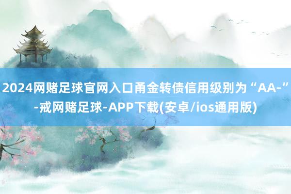 2024网赌足球官网入口甬金转债信用级别为“AA-”-戒网赌足球-APP下载(安卓/ios通用版)