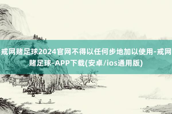 戒网赌足球2024官网不得以任何步地加以使用-戒网赌足球-APP下载(安卓/ios通用版)