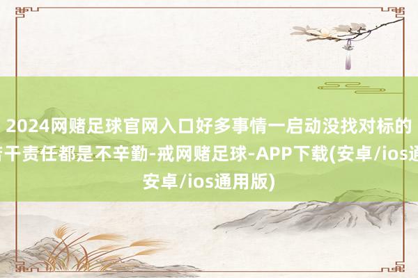 2024网赌足球官网入口好多事情一启动没找对标的作念若干责任都是不辛勤-戒网赌足球-APP下载(安卓/ios通用版)