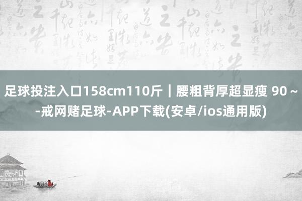 足球投注入口158cm110斤｜腰粗背厚超显瘦 90～-戒网赌足球-APP下载(安卓/ios通用版)