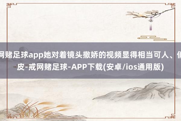 网赌足球app她对着镜头撒娇的视频显得相当可人、俏皮-戒网赌足球-APP下载(安卓/ios通用版)