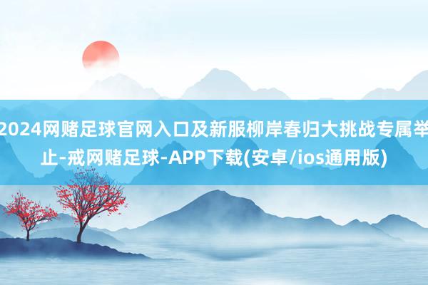 2024网赌足球官网入口及新服柳岸春归大挑战专属举止-戒网赌足球-APP下载(安卓/ios通用版)