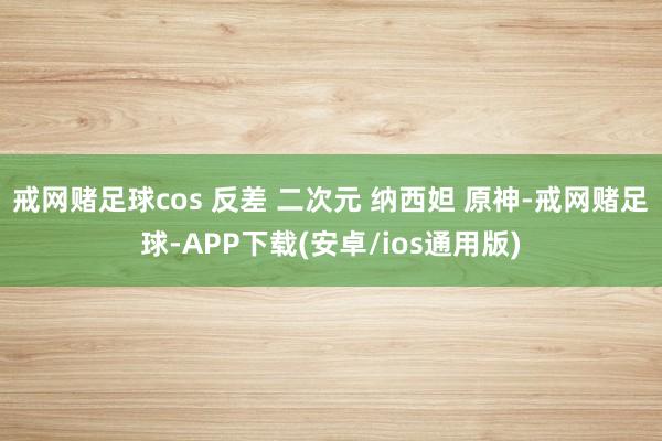 戒网赌足球cos 反差 二次元 纳西妲 原神-戒网赌足球-APP下载(安卓/ios通用版)