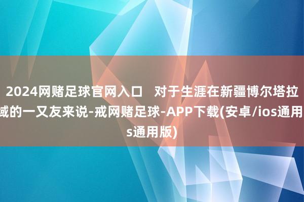 2024网赌足球官网入口   对于生涯在新疆博尔塔拉区域的一又友来说-戒网赌足球-APP下载(安卓/ios通用版)