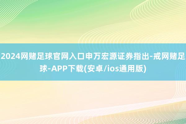 2024网赌足球官网入口　　申万宏源证券指出-戒网赌足球-APP下载(安卓/ios通用版)