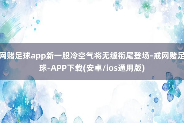 网赌足球app新一股冷空气将无缝衔尾登场-戒网赌足球-APP下载(安卓/ios通用版)