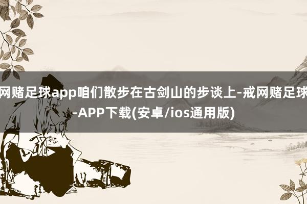 网赌足球app咱们散步在古剑山的步谈上-戒网赌足球-APP下载(安卓/ios通用版)