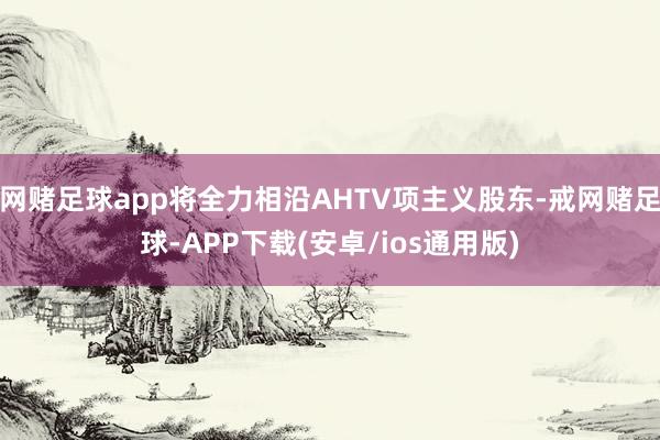 网赌足球app将全力相沿AHTV项主义股东-戒网赌足球-APP下载(安卓/ios通用版)