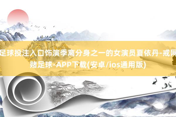 足球投注入口饰演季离分身之一的女演员夏依丹-戒网赌足球-APP下载(安卓/ios通用版)