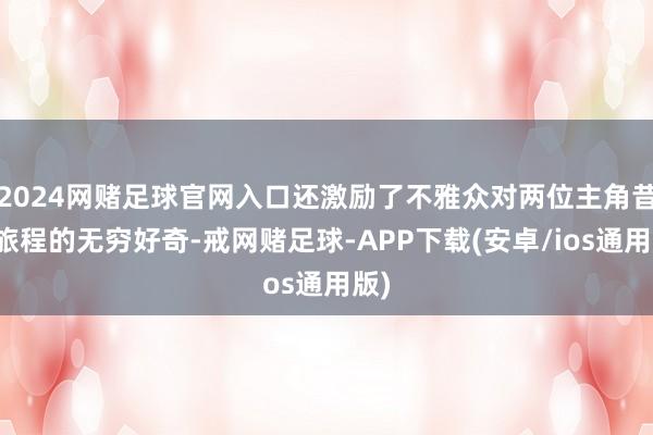 2024网赌足球官网入口还激励了不雅众对两位主角昔日旅程的无穷好奇-戒网赌足球-APP下载(安卓/ios通用版)